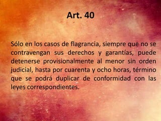 Art. 40

Sólo en los casos de flagrancia, siempre que no se
contravengan sus derechos y garantías, puede
detenerse provisionalmente al menor sin orden
judicial, hasta por cuarenta y ocho horas, término
que se podrá duplicar de conformidad con las
leyes correspondientes.
 
