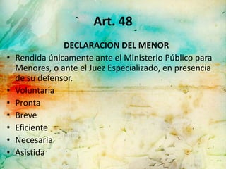Art. 48
                DECLARACION DEL MENOR
•   Rendida únicamente ante el Ministerio Público para
    Menores, o ante el Juez Especializado, en presencia
    de su defensor.
•   Voluntaria
•   Pronta
•   Breve
•   Eficiente
•   Necesaria
•   Asistida
 