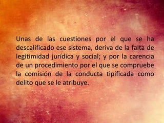 Unas de las cuestiones por el que se ha
descalificado ese sistema, deriva de la falta de
legitimidad jurídica y social; y por la carencia
de un procedimiento por el que se compruebe
la comisión de la conducta tipificada como
delito que se le atribuye.
 