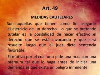 Art. 49
              MEDIDAS CAUTELARES
Son aquellas que tienen como fin asegurar
el ejercicio de un derecho. Lo que se pretende
tutelar es la posibilidad de hacer efectivo el
derecho que se está invocando y que será
resuelto luego que el juez dicte sentencia
favorable.
El motivo por el cual uno pide una m.c. con una
premura tal que lo haga antes de iniciar una
demanda es que exista un peligro inminente.
 