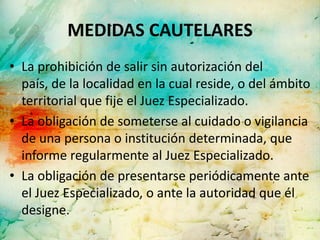 MEDIDAS CAUTELARES
• La prohibición de salir sin autorización del
  país, de la localidad en la cual reside, o del ámbito
  territorial que fije el Juez Especializado.
• La obligación de someterse al cuidado o vigilancia
  de una persona o institución determinada, que
  informe regularmente al Juez Especializado.
• La obligación de presentarse periódicamente ante
  el Juez Especializado, o ante la autoridad que él
  designe.
 