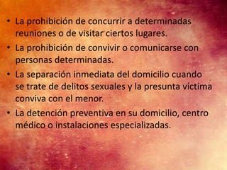 • La prohibición de concurrir a determinadas
  reuniones o de visitar ciertos lugares.
• La prohibición de convivir o comunicarse con
  personas determinadas.
• La separación inmediata del domicilio cuando
  se trate de delitos sexuales y la presunta víctima
  conviva con el menor.
• La detención preventiva en su domicilio, centro
  médico o instalaciones especializadas.
 