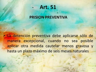 Art. 51
             PRISION PREVENTIVA



• La detención preventiva debe aplicarse sólo de
  manera excepcional, cuando no sea posible
  aplicar otra medida cautelar menos gravosa y
  hasta un plazo máximo de seis meses naturales
 