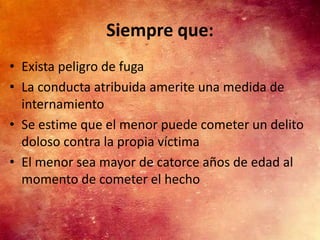 Siempre que:
• Exista peligro de fuga
• La conducta atribuida amerite una medida de
  internamiento
• Se estime que el menor puede cometer un delito
  doloso contra la propia víctima
• El menor sea mayor de catorce años de edad al
  momento de cometer el hecho
 