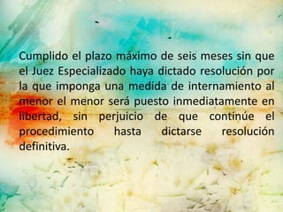 Cumplido el plazo máximo de seis meses sin que
el Juez Especializado haya dictado resolución por
la que imponga una medida de internamiento al
menor el menor será puesto inmediatamente en
libertad, sin perjuicio de que continúe el
procedimiento      hasta    dictarse   resolución
definitiva.
 