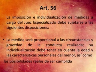 Art. 56
  La imposición e individualización de medidas a
  cargo del Juez Especializado debe sujetarse a las
  siguientes disposiciones:

• La medida será proporcional a las circunstancias y
   gravedad de la conducta realizada; su
   individualización debe tener en cuenta la edad y
   las características personales del menor, así como
 las posibilidades reales de ser cumplida
 