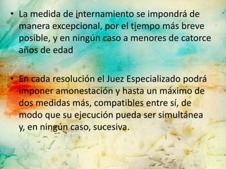• La medida de internamiento se impondrá de
  manera excepcional, por el tiempo más breve
  posible, y en ningún caso a menores de catorce
  años de edad

• En cada resolución el Juez Especializado podrá
  imponer amonestación y hasta un máximo de
  dos medidas más, compatibles entre sí, de
  modo que su ejecución pueda ser simultánea
  y, en ningún caso, sucesiva.
 