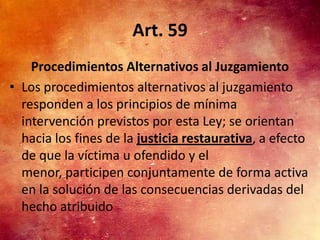 Art. 59
    Procedimientos Alternativos al Juzgamiento
• Los procedimientos alternativos al juzgamiento
  responden a los principios de mínima
  intervención previstos por esta Ley; se orientan
  hacia los fines de la justicia restaurativa, a efecto
  de que la víctima u ofendido y el
  menor, participen conjuntamente de forma activa
  en la solución de las consecuencias derivadas del
  hecho atribuido
 