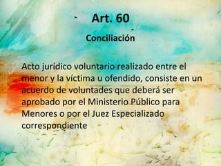 Art. 60
                Conciliación

Acto jurídico voluntario realizado entre el
menor y la víctima u ofendido, consiste en un
acuerdo de voluntades que deberá ser
aprobado por el Ministerio Público para
Menores o por el Juez Especializado
correspondiente
 