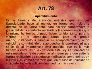 Art. 78
                     Apercibimiento
Es la llamada de atención enérgica que el Juez
Especializado hace al menor, en forma oral, clara y
directa, en un único acto, para hacerle comprender la
gravedad de la conducta realizada y las consecuencias que
la misma ha tenido o pudo haber tenido, tanto para la
víctima o el ofendido, como para el propio
menor, instándolo a cambiar su comportamiento, a no
reincidir y conminándolo a aprovechar la oportunidad que
se le da al imponérsele esta medida, que es la más
benévola entre las que considera esta Ley. La finalidad de
ésta medida es la de conminar al menor para que evite la
futura realización de conductas tipificadas como delitos en
las leyes, así como advertirle que, en el caso de reincidir en
su conducta, se le aplicará una medida más severa.
 