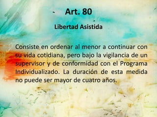 Art. 80
              Libertad Asistida

Consiste en ordenar al menor a continuar con
su vida cotidiana, pero bajo la vigilancia de un
supervisor y de conformidad con el Programa
Individualizado. La duración de esta medida
no puede ser mayor de cuatro años.
 
