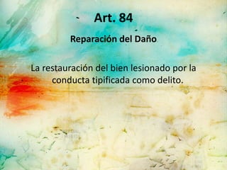 Art. 84
         Reparación del Daño

La restauración del bien lesionado por la
     conducta tipificada como delito.
 