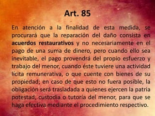 Art. 85
En atención a la finalidad de esta medida, se
procurará que la reparación del daño consista en
acuerdos restaurativos y no necesariamente en el
pago de una suma de dinero, pero cuando ello sea
inevitable, el pago provendrá del propio esfuerzo y
trabajo del menor, cuando éste tuviere una actividad
lícita remunerativa, o que cuente con bienes de su
propiedad; en caso de que esto no fuera posible, la
obligación será trasladada a quienes ejercen la patria
potestad, custodia o tutoría del menor, para que se
haga efectiva mediante el procedimiento respectivo.
 