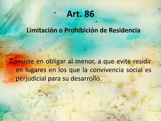 Art. 86
     Limitación o Prohibición de Residencia



Consiste en obligar al menor, a que evite residir
  en lugares en los que la convivencia social es
  perjudicial para su desarrollo.
 