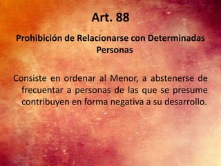 Art. 88
Prohibición de Relacionarse con Determinadas
                   Personas

Consiste en ordenar al Menor, a abstenerse de
  frecuentar a personas de las que se presume
  contribuyen en forma negativa a su desarrollo.
 