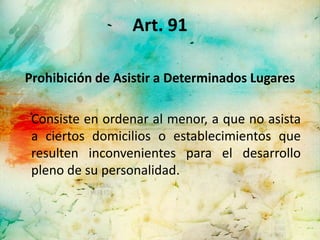 Art. 91

Prohibición de Asistir a Determinados Lugares

 Consiste en ordenar al menor, a que no asista
 a ciertos domicilios o establecimientos que
 resulten inconvenientes para el desarrollo
 pleno de su personalidad.
 