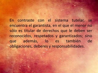 En contraste con el sistema tutelar, se
encuentra el garantista, en el que el menor no
sólo es titular de derechos que le deben ser
reconocidos, respetados y garantizados; sino
que     además,     lo    es     también    de
obligaciones, deberes y responsabilidades.
 