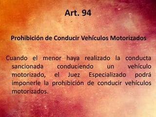 Art. 94

 Prohibición de Conducir Vehículos Motorizados

Cuando el menor haya realizado la conducta
  sancionada     conduciendo     un     vehículo
  motorizado, el Juez Especializado podrá
  imponerle la prohibición de conducir vehículos
  motorizados.
 