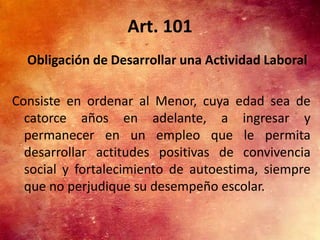Art. 101
  Obligación de Desarrollar una Actividad Laboral

Consiste en ordenar al Menor, cuya edad sea de
  catorce años en adelante, a ingresar y
  permanecer en un empleo que le permita
  desarrollar actitudes positivas de convivencia
  social y fortalecimiento de autoestima, siempre
  que no perjudique su desempeño escolar.
 