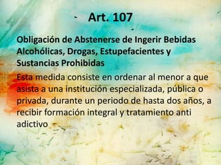 Art. 107
Obligación de Abstenerse de Ingerir Bebidas
Alcohólicas, Drogas, Estupefacientes y
Sustancias Prohibidas
Esta medida consiste en ordenar al menor a que
asista a una institución especializada, pública o
privada, durante un periodo de hasta dos años, a
recibir formación integral y tratamiento anti
adictivo
 
