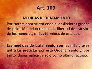 Art. 109
          MEDIDAS DE TRATAMIENTO
Por tratamiento se entiende a los distintos grados
de privación del derecho a la libertad de tránsito
de los menores, en los términos de esta Ley.

Las medidas de tratamiento son las más graves
entre las previstas por este Ordenamiento y, por
tanto, deben aplicarse sólo como último recurso.
 