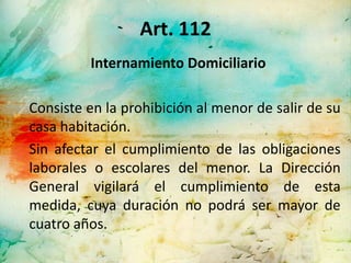 Art. 112
         Internamiento Domiciliario

Consiste en la prohibición al menor de salir de su
casa habitación.
Sin afectar el cumplimiento de las obligaciones
laborales o escolares del menor. La Dirección
General vigilará el cumplimiento de esta
medida, cuya duración no podrá ser mayor de
cuatro años.
 