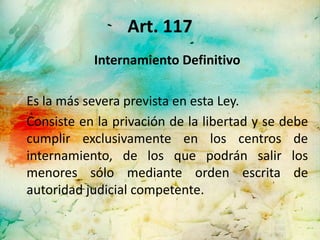 Art. 117
           Internamiento Definitivo

Es la más severa prevista en esta Ley.
Consiste en la privación de la libertad y se debe
cumplir exclusivamente en los centros de
internamiento, de los que podrán salir los
menores sólo mediante orden escrita de
autoridad judicial competente.
 