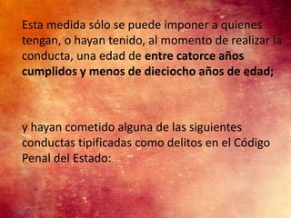 Esta medida sólo se puede imponer a quienes
tengan, o hayan tenido, al momento de realizar la
conducta, una edad de entre catorce años
cumplidos y menos de dieciocho años de edad;



y hayan cometido alguna de las siguientes
conductas tipificadas como delitos en el Código
Penal del Estado:
 