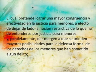 El cual pretende lograr una mayor congruencia y
efectividad en la justicia para menores, a efecto
de dejar de lado la noción restrictiva de lo que ha
de entenderse por justicia para menores
y, paralelamente, dar margen a que se brinden
mayores posibilidades para la defensa formal de
los derechos de los menores que han cometido
algún delito;
 