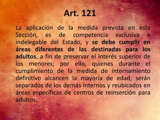 Art. 121
La aplicación de la medida prevista en esta
Sección, es de competencia exclusiva e
indelegable del Estado, y se debe cumplir en
áreas diferentes de las destinadas para los
adultos, a fin de preservar el interés superior de
los menores; por ello, quienes durante el
cumplimiento de la medida de internamiento
definitivo alcancen la mayoría de edad, serán
separados de los demás internos y reubicados en
áreas específicas de centros de reinserción para
adultos.
 