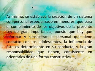 Asimismo, se establece la creación de un sistema
con personal especializado en menores, que para
el cumplimiento de los objetivos de la presente
Ley de gran importancia, puesto que hay que
informar y sensibilizar al personal que tiene
contacto con los adolescentes, la influencia de
éste es determinante en su conducta, y la gran
responsabilidad que tienen, consistente en
orientarles de una forma constructiva.
 