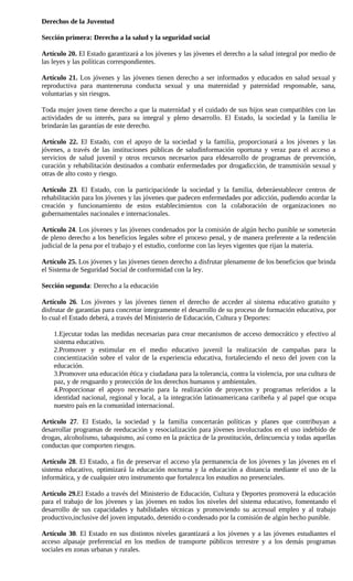 Derechos de la Juventud

Sección primera: Derecho a la salud y la seguridad social

Artículo 20. El Estado garantizará a los jóvenes y las jóvenes el derecho a la salud integral por medio de
las leyes y las políticas correspondientes.

Artículo 21. Los jóvenes y las jóvenes tienen derecho a ser informados y educados en salud sexual y
reproductiva para manteneruna conducta sexual y una maternidad y paternidad responsable, sana,
voluntarias y sin riesgos.

Toda mujer joven tiene derecho a que la maternidad y el cuidado de sus hijos sean compatibles con las
actividades de su interés, para su integral y pleno desarrollo. El Estado, la sociedad y la familia le
brindarán las garantías de este derecho.

Artículo 22. El Estado, con el apoyo de la sociedad y la familia, proporcionará a los jóvenes y las
jóvenes, a través de las instituciones públicas de saludinformación oportuna y veraz para el acceso a
servicios de salud juvenil y otros recursos necesarios para eldesarrollo de programas de prevención,
curación y rehabilitación destinados a combatir enfermedades por drogadicción, de transmisión sexual y
otras de alto costo y riesgo.

Artículo 23. El Estado, con la participaciónde la sociedad y la familia, deberáestablecer centros de
rehabilitación para los jóvenes y las jóvenes que padecen enfermedades por adicción, pudiendo acordar la
creación y funcionamiento de estos establecimientos con la colaboración de organizaciones no
gubernamentales nacionales e internacionales.

Artículo 24. Los jóvenes y las jóvenes condenados por la comisión de algún hecho punible se someterán
de pleno derecho a los beneficios legales sobre el proceso penal, y de manera preferente a la redención
judicial de la pena por el trabajo y el estudio, conforme con las leyes vigentes que rijan la materia.

Artículo 25. Los jóvenes y las jóvenes tienen derecho a disfrutar plenamente de los beneficios que brinda
el Sistema de Seguridad Social de conformidad con la ley.

Sección segunda: Derecho a la educación

Artículo 26. Los jóvenes y las jóvenes tienen el derecho de acceder al sistema educativo gratuito y
disfrutar de garantías para concretar íntegramente el desarrollo de su proceso de formación educativa, por
lo cual el Estado deberá, a través del Ministerio de Educación, Cultura y Deportes:

    1.Ejecutar todas las medidas necesarias para crear mecanismos de acceso democrático y efectivo al
    sistema educativo.
    2.Promover y estimular en el medio educativo juvenil la realización de campañas para la
    concientización sobre el valor de la experiencia educativa, fortaleciendo el nexo del joven con la
    educación.
    3.Promover una educación ética y ciudadana para la tolerancia, contra la violencia, por una cultura de
    paz, y de resguardo y protección de los derechos humanos y ambientales.
    4.Proporcionar el apoyo necesario para la realización de proyectos y programas referidos a la
    identidad nacional, regional y local, a la integración latinoamericana caribeña y al papel que ocupa
    nuestro país en la comunidad internacional.

Articulo 27. El Estado, la sociedad y la familia concertarán políticas y planes que contribuyan a
desarrollar programas de reeducación y resocialización para jóvenes involucrados en el uso indebido de
drogas, alcoholismo, tabaquismo, así como en la práctica de la prostitución, delincuencia y todas aquellas
conductas que comporten riesgos.

Artículo 28. El Estado, a fin de preservar el acceso yla permanencia de los jóvenes y las jóvenes en el
sistema educativo, optimizará la educación nocturna y la educación a distancia mediante el uso de la
informática, y de cualquier otro instrumento que fortalezca los estudios no presenciales.

Artículo 29.El Estado a través del Ministerio de Educación, Cultura y Deportes promoverá la educación
para el trabajo de los jóvenes y las jóvenes en todos los niveles del sistema educativo, fomentando el
desarrollo de sus capacidades y habilidades técnicas y promoviendo su accesoal empleo y al trabajo
productivo,inclusive del joven imputado, detenido o condenado por la comisión de algún hecho punible.

Artículo 30. El Estado en sus distintos niveles garantizará a los jóvenes y a las jóvenes estudiantes el
acceso alpasaje preferencial en los medios de transporte públicos terrestre y a los demás programas
sociales en zonas urbanas y rurales.
 