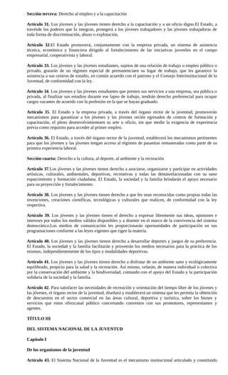 Sección tercera: Derecho al empleo y a la capacitación

Artículo 31. Los jóvenes y las jóvenes tienen derecho a la capacitación y a un oficio digno.El Estado, a
travésde los poderes que lo integran, protegerá a los jóvenes trabajadores y las jóvenes trabajadoras de
toda forma de discriminación, abuso o explotación.

Artículo 32.El Estado promoverá, conjuntamente con la empresa privada, un sistema de asistencia
técnica, económica y financiera dirigido al fortalecimiento de las iniciativas juveniles en el campo
empresarial, cooperativista y laboral.

Artículo 33. Los jóvenes y las jóvenes estudiantes, sujetos de una relación de trabajo o empleo público o
privado, gozarán de un régimen especial de permanenciaen su lugar de trabajo, que les garantice la
asistencia a sus centros de estudio, en común acuerdo con el patrono y el Consejo Interinstitucional de la
Juventud, de conformidad con la ley.

Artículo 34. Los jóvenes y las jóvenes estudiantes que presten sus servicios a una empresa, sea pública o
privada, al finalizar sus estudios durante ese lapso de trabajo, tendrán derecho preferencial para ocupar
cargos vacantes de acuerdo con la profesión en la que se hayan graduado.

Artículo 35. El Estado y la empresa privada, a través del órgano rector de la juventud, promoverán
mecanismos para garantizar a los jóvenes y las jóvenes recién egresados de centros de formación y
capacitación, el pleno desenvolvimientoen su arte u oficio, sin que medie la exigencia de experiencia
previa como requisito para acceder al primer empleo.

Artículo 36. El Estado, a través del órgano rector de la juventud, establecerá los mecanismos pertinentes
para que los jóvenes y las jóvenes tengan acceso al régimen de pasantías remuneradas como parte de su
primera experiencia laboral.

Sección cuarta: Derecho a la cultura, al deporte, al ambiente y la recreación

Artículo 37.Los jóvenes y las jóvenes tienen derecho a asociarse, organizarse y participar en actividades
artísticas, culturales, ambientales, deportivas, recreativas y todas las demásrelacionadas con su sano
esparcimiento y formación ciudadana. El Estado, la sociedad y la familia brindarán el apoyo necesario
para su proyección y fortalecimiento.

Artículo 38. Los jóvenes y las jóvenes tienen derecho a que les sean reconocidas como propias todas las
invenciones, creaciones científicas, tecnológicas y culturales que realicen, de conformidad con la ley
respectiva.

Artículo 39. Los jóvenes y las jóvenes tienen el derecho a expresar libremente sus ideas, opiniones e
intereses por todos los medios válidos disponibles y a disentir en el marco de la convivencia del sistema
democrático.Los medios de comunicación les proporcionarán oportunidades de participación en sus
programaciones conforme a las leyes vigentes que rigen la materia.

Artículo 40. Los jóvenes y las jóvenes tienen derecho a desarrollar deportes y juegos de su preferencia.
El Estado, la sociedad y la familia facilitarán y proveerán los medios necesarios para la práctica de los
mismos, independientemente de los tipos y modalidades deportivas.

Artículo 41. Los jóvenes y las jóvenes tienen derecho a disfrutar de un ambiente sano y ecológicamente
equilibrado, propicio para la salud y la recreación. Así mismo, velarán, de manera individual o colectiva
por la conservación del ambiente y la biodiversidad, contando con el apoyo del Estado y la participación
solidaria de la sociedad y la familia.

Artículo 42. Para satisfacer las necesidades de recreación y orientación del tiempo libre de los jóvenes y
las jóvenes, el órgano rector de la juventud, diseñará y establecerá un sistema que les permita la obtención
de descuentos en el sector comercial en las áreas cultural, deportiva y turística, sobre los bienes y
servicios que estos ofrezcanal público concertando convenios con sus promotores, representantes y
agentes.

TÍTULO III

DEL SISTEMA NACIONAL DE LA JUVENTUD

Capítulo I

De los organismos de la juventud

Artículo 43. El Sistema Nacional de la Juventud es el mecanismo institucional articulado y constituido
 