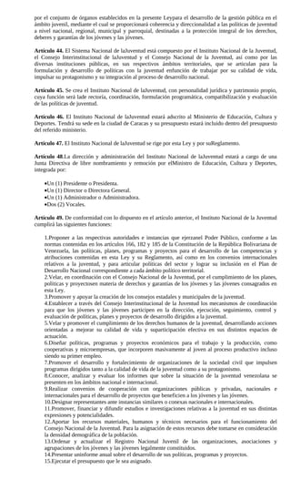 por el conjunto de órganos establecidos en la presente Leypara el desarrollo de la gestión pública en el
ámbito juvenil, mediante el cual se proporcionará coherencia y direccionalidad a las políticas de juventud
a nivel nacional, regional, municipal y parroquial, destinadas a la protección integral de los derechos,
deberes y garantías de los jóvenes y las jóvenes.

Artículo 44. El Sistema Nacional de laJuventud está compuesto por el Instituto Nacional de la Juventud,
el Consejo Interinstitucional de laJuventud y el Consejo Nacional de la Juventud, así como por las
diversas instituciones públicas, en sus respectivos ámbitos territoriales, que se articulan para la
formulación y desarrollo de políticas con la juventud enfunción de trabajar por su calidad de vida,
impulsar su protagonismo y su integración al proceso de desarrollo nacional.

Artículo 45. Se crea el Instituto Nacional de laJuventud, con personalidad jurídica y patrimonio propio,
cuya función será lade rectoría, coordinación, formulación programática, compatibilización y evaluación
de las políticas de juventud.

Artículo 46. El Instituto Nacional de laJuventud estará adscrito al Ministerio de Educación, Cultura y
Deportes. Tendrá su sede en la ciudad de Caracas y su presupuesto estará incluido dentro del presupuesto
del referido ministerio.

Artículo 47. El Instituto Nacional de laJuventud se rige por esta Ley y por suReglamento.

Artículo 48.La dirección y administración del Instituto Nacional de laJuventud estará a cargo de una
Junta Directiva de libre nombramiento y remoción por elMinistro de Educación, Cultura y Deportes,
integrada por:

    •Un (1) Presidente o Presidenta.
    •Un (1) Director o Directora General.
    •Un (1) Administrador o Administradora.
    •Dos (2) Vocales.

Artículo 49. De conformidad con lo dispuesto en el artículo anterior, el Instituto Nacional de la Juventud
cumplirá las siguientes funciones:

    1.Proponer a las respectivas autoridades e instancias que ejerzanel Poder Público, conforme a las
    normas contenidas en los artículos 166, 182 y 185 de la Constitución de la República Bolivariana de
    Venezuela, las políticas, planes, programas y proyectos para el desarrollo de las competencias y
    atribuciones contenidas en esta Ley y su Reglamento, así como en los convenios internacionales
    relativos a la juventud, y para articular políticas del sector y lograr su inclusión en el Plan de
    Desarrollo Nacional correspondiente a cada ámbito político territorial.
    2.Velar, en coordinación con el Consejo Nacional de la Juventud, por el cumplimiento de los planes,
    políticas y proyectosen materia de derechos y garantías de los jóvenes y las jóvenes consagrados en
    esta Ley.
    3.Promover y apoyar la creación de los consejos estadales y municipales de la juventud.
    4.Establecer a través del Consejo Interinstitucional de la Juventud los mecanismos de coordinación
    para que los jóvenes y las jóvenes participen en la dirección, ejecución, seguimiento, control y
    evaluación de políticas, planes y proyectos de desarrollo dirigidos a la juventud.
    5.Velar y promover el cumplimiento de los derechos humanos de la juventud, desarrollando acciones
    orientadas a mejorar su calidad de vida y suparticipación efectiva en sus distintos espacios de
    actuación.
    6.Diseñar políticas, programas y proyectos económicos para el trabajo y la producción, como
    cooperativas y microempresas, que incorporen masivamente al joven al proceso productivo incluso
    siendo su primer empleo.
    7.Promover el desarrollo y fortalecimiento de organizaciones de la sociedad civil que impulsen
    programas dirigidos tanto a la calidad de vida de la juventud como a su protagonismo.
    8.Conocer, analizar y evaluar los informes que sobre la situación de la juventud venezolana se
    presenten en los ámbitos nacional e internacional.
    9.Realizar convenios de cooperación con organizaciones públicas y privadas, nacionales e
    internacionales para el desarrollo de proyectos que beneficien a los jóvenes y las jóvenes.
    10.Designar representantes ante instancias similares o conexas nacionales e internacionales.
    11.Promover, financiar y difundir estudios e investigaciones relativas a la juventud en sus distintas
    expresiones y potencialidades.
    12.Aportar los recursos materiales, humanos y técnicos necesarios para el funcionamiento del
    Consejo Nacional de la Juventud. Para la asignación de estos recursos debe tomarse en consideración
    la densidad demográfica de la población.
    13.Ordenar y actualizar el Registro Nacional Juvenil de las organizaciones, asociaciones y
    agrupaciones de los jóvenes y las jóvenes legalmente constituidos.
    14.Presentar uninforme anual sobre el desarrollo de sus políticas, programas y proyectos.
    15.Ejecutar el presupuesto que le sea asignado.
 