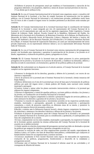 16.Elaborar el proyecto de presupuesto anual que establezca el funcionamiento y ejecución de los
    programas inherentes a los propósitos, objetivos y metas de alcance nacional previstos en esta Ley.
    17.Las demás que le atribuya la ley.

Artículo 50. Se crea el Consejo Interinstitucional de la Juventud como organismo asesor y consultivo del
Instituto Nacional de la Juventud, a los fines de cumplir funciones de armonización con los poderes
públicos, con el Consejo Nacional de laJuventud y con instituciones privadas, pudiéndose reunir hasta
tres (3) veces al año o cuando el órgano rector lo considere pertinente.Las decisiones serán tomadas por
consenso.

Artículo 51. El Consejo Interinstitucional de la Juventud funcionará bajo la coordinación del Instituto
Nacional de la Juventud y estará integrado por tres (3) representantes del Consejo Nacional de la
Juventud y un (1) representante por cada uno de los siguientes organismos: Poder Legislativo, Consejo
Federal de Gobierno, Poder Judicial, Fiscalía General de la República, Defensoría del Pueblo, los
Ministerios de la Secretaría de la Presidencia, de Relaciones Exteriores, de la Defensa, de Planificación y
Desarrollo, de Salud y Desarrollo Social, de Educación, Cultura y Deportes, del Interior y Justicia, del
Trabajo, del Ambiente y de los Recursos Naturales, de la Producción y el Comercio, elInstituto Nacional
de la Mujer, el Instituto Nacional de Capacitación Educativa; así como por un(1)representante del sector
privado empresarial, un (1) representante delsector laboral y un (1) representante delConsejo Nacional
Indio de Venezuela.

Artículo 52. Se crea el Consejo Nacional de la Juventud como máxima representación del protagonismo
juvenil, con facultades para representar y garantizar la participación de los jóvenes y las jóvenes en el
diseño, seguimiento y evaluación de políticas, planes y programas en el área.

Artículo 53. El Consejo Nacional de la Juventud tiene por objeto promover la activa participación
protagónica de los jóvenes y las jóvenes en el proceso de desarrollo, y establecer las demandas, deberes y
derechos en todo lo concerniente a la formulación y gestión de las políticas públicas de juventud.

Artículo 54. De conformidad con lo dispuesto en el artículo anterior, el Consejo Nacional de la Juventud
cumplirá con las siguientes funciones:

    1.Promover la divulgación de los derechos, garantías y deberes de la juventud y ser vocero de sus
    intereses e inquietudes.
    2.Servir de portavoz de la juventud ante el Instituto Nacional de la Juventud y demás instancias del
    Poder Público.
    3.Elaborar definiciones en el área de la juventud que sirvan de base para la formulación de políticas
    públicas por parte del órgano rector y demás poderes del Estado, tanto nacional como estadal,
    municipal y parroquial.
    4.Conocer, evaluar y opinar sobre los planes nacionales intersectoriales relativos a la juventud que
    elaboren los órganos competentes.
    5.Efectuar el seguimiento y control de aquellas políticas y acciones públicas referidas a los jóvenes y
    las jóvenes, en coordinación con el Instituto Nacional de la Juventud.
    6.Denunciar ante los órganos competentes la omisión o prestación irregular de servicios públicos, en
    tanto amenacen los derechos y garantías de los jóvenes y las jóvenes.
    7.Fomentar la creación de organizaciones y movimientos juveniles en las respectivas jurisdicciones
    estadales, municipales y parroquiales, apoyando su consolidación, proyección y participación
    comunitaria, a través de proyectos específicos en diferentes áreas de su interés, y promover la
    creación de espacios físicos de encuentros colectivos.
    8.Recibir y tramitar ante la Defensoría Especial Juvenil y demás órganos competentes las denuncias
    de violaciones y amenazas a los derechos colectivos y difusos de los jóvenes y las jóvenes.
    9.Elaborar el proyecto de presupuesto anual del Consejo Nacional de la Juventud a ser presentado
    ante el Instituto Nacional de la Juventud, para su consideración y aprobación, el cualresponderá a los
    fines del cumplimiento de su misión.
    10.Crear, conjuntamente con los entes estadales, municipales y parroquiales, los respectivos Consejos
    de la Juventud, quienes asumirán las mismas atribuciones del Consejo Nacional de la Juventud de
    acuerdo con su ámbito territorial.
    11.Emitir opinión en relación al porcentaje del presupuesto nacional que debe ser destinado a ejecutar
    las políticas que aseguren los derechos y garantías consagrados en esta Ley.
    12.Concertar la creación de redes con otras organizaciones juveniles del mundo, especialmente de
    América Latina y el Caribe a los fines de desarrollar intercambios y solidaridades que coadyuven al
    fortalecimiento mutuo de sus organizaciones y nuestras naciones.
    13.Convocar anualmente el Foro Juvenil Nacional como espacio de intercambio de experiencias,
    evaluación de las políticas, programación, fortalecimiento y desarrollo de la ciudadanía y
    protagonismo juvenil.
    14.Presentar ante el Instituto Nacional de la Juventud el informe anual de sus actividades y el
    cronograma de difusión del mismo.
 