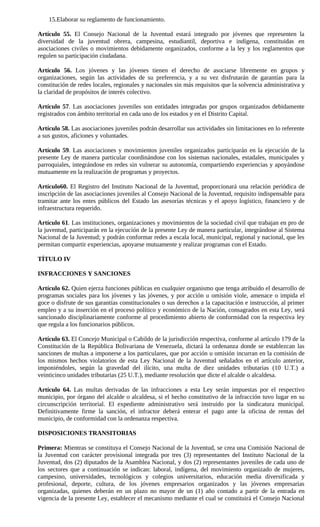 15.Elaborar su reglamento de funcionamiento.

Artículo 55. El Consejo Nacional de la Juventud estará integrado por jóvenes que representen la
diversidad de la juventud obrera, campesina, estudiantil, deportiva e indígena, constituidas en
asociaciones civiles o movimientos debidamente organizados, conforme a la ley y los reglamentos que
regulen su participación ciudadana.

Artículo 56. Los jóvenes y las jóvenes tienen el derecho de asociarse libremente en grupos y
organizaciones, según las actividades de su preferencia, y a su vez disfrutarán de garantías para la
constitución de redes locales, regionales y nacionales sin más requisitos que la solvencia administrativa y
la claridad de propósitos de interés colectivo.

Artículo 57. Las asociaciones juveniles son entidades integradas por grupos organizados debidamente
registrados con ámbito territorial en cada uno de los estados y en el Distrito Capital.

Artículo 58. Las asociaciones juveniles podrán desarrollar sus actividades sin limitaciones en lo referente
a sus gustos, aficiones y voluntades.

Artículo 59. Las asociaciones y movimientos juveniles organizados participarán en la ejecución de la
presente Ley de manera particular coordinándose con los sistemas nacionales, estadales, municipales y
parroquiales, integrándose en redes sin vulnerar su autonomía, compartiendo experiencias y apoyándose
mutuamente en la realización de programas y proyectos.

Artículo60. El Registro del Instituto Nacional de la Juventud, proporcionará una relación periódica de
inscripción de las asociaciones juveniles al Consejo Nacional de la Juventud, requisito indispensable para
tramitar ante los entes públicos del Estado las asesorías técnicas y el apoyo logístico, financiero y de
infraestructura requerido.

Artículo 61. Las instituciones, organizaciones y movimientos de la sociedad civil que trabajan en pro de
la juventud, participarán en la ejecución de la presente Ley de manera particular, integrándose al Sistema
Nacional de la Juventud; y podrán conformar redes a escala local, municipal, regional y nacional, que les
permitan compartir experiencias, apoyarse mutuamente y realizar programas con el Estado.

TÍTULO IV

INFRACCIONES Y SANCIONES

Artículo 62. Quien ejerza funciones públicas en cualquier organismo que tenga atribuido el desarrollo de
programas sociales para los jóvenes y las jóvenes, y por acción u omisión viole, amenace o impida el
goce o disfrute de sus garantías constitucionales o sus derechos a la capacitación e instrucción, al primer
empleo y a su inserción en el proceso político y económico de la Nación, consagrados en esta Ley, será
sancionado disciplinariamente conforme al procedimiento abierto de conformidad con la respectiva ley
que regula a los funcionarios públicos.

Artículo 63. El Concejo Municipal o Cabildo de la jurisdicción respectiva, conforme al artículo 179 de la
Constitución de la República Bolivariana de Venezuela, dictará la ordenanza donde se establezcan las
sanciones de multas a imponerse a los particulares, que por acción u omisión incurran en la comisión de
los mismos hechos violatorios de esta Ley Nacional de la Juventud señalados en el artículo anterior,
imponiéndoles, según la gravedad del ilícito, una multa de diez unidades tributarias (10 U.T.) a
veinticinco unidades tributarias (25 U.T.), mediante resolución que dicte el alcalde o alcaldesa.

Artículo 64. Las multas derivadas de las infracciones a esta Ley serán impuestas por el respectivo
municipio, por órgano del alcalde o alcaldesa, si el hecho constitutivo de la infracción tuvo lugar en su
circunscripción territorial. El expediente administrativo será instruido por la sindicatura municipal.
Definitivamente firme la sanción, el infractor deberá enterar el pago ante la oficina de rentas del
municipio, de conformidad con la ordenanza respectiva.

DISPOSICIONES TRANSITORIAS

Primera: Mientras se constituya el Consejo Nacional de la Juventud, se crea una Comisión Nacional de
la Juventud con carácter provisional integrada por tres (3) representantes del Instituto Nacional de la
Juventud, dos (2) diputados de la Asamblea Nacional, y dos (2) representantes juveniles de cada uno de
los sectores que a continuación se indican: laboral, indígena, del movimiento organizado de mujeres,
campesino, universidades, tecnológicos y colegios universitarios, educación media diversificada y
profesional, deporte, cultura, de los jóvenes empresarios organizados y las jóvenes empresarias
organizadas, quienes deberán en un plazo no mayor de un (1) año contado a partir de la entrada en
vigencia de la presente Ley, establecer el mecanismo mediante el cual se constituirá el Consejo Nacional
 