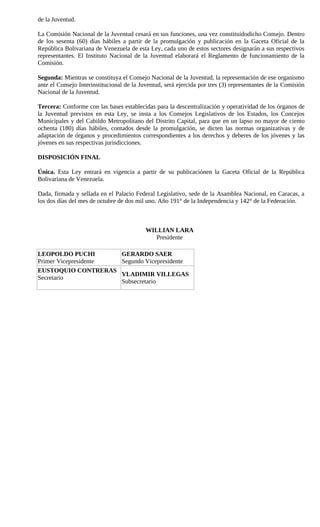 de la Juventud.

La Comisión Nacional de la Juventud cesará en sus funciones, una vez constituidodicho Consejo. Dentro
de los sesenta (60) días hábiles a partir de la promulgación y publicación en la Gaceta Oficial de la
República Bolivariana de Venezuela de esta Ley, cada uno de estos sectores designarán a sus respectivos
representantes. El Instituto Nacional de la Juventud elaborará el Reglamento de funcionamiento de la
Comisión.

Segunda: Mientras se constituya el Consejo Nacional de la Juventud, la representación de ese organismo
ante el Consejo Interinstitucional de la Juventud, será ejercida por tres (3) representantes de la Comisión
Nacional de la Juventud.

Tercera: Conforme con las bases establecidas para la descentralización y operatividad de los órganos de
la Juventud previstos en esta Ley, se insta a los Consejos Legislativos de los Estados, los Concejos
Municipales y del Cabildo Metropolitano del Distrito Capital, para que en un lapso no mayor de ciento
ochenta (180) días hábiles, contados desde la promulgación, se dicten las normas organizativas y de
adaptación de órganos y procedimientos correspondientes a los derechos y deberes de los jóvenes y las
jóvenes en sus respectivas jurisdicciones.

DISPOSICIÓN FINAL

Única. Esta Ley entrará en vigencia a partir de su publicaciónen la Gaceta Oficial de la República
Bolivariana de Venezuela.

Dada, firmada y sellada en el Palacio Federal Legislativo, sede de la Asamblea Nacional, en Caracas, a
los dos días del mes de octubre de dos mil uno. Año 191° de la Independencia y 142° de la Federación.



                                           WILLIAN LARA
                                              Presidente

LEOPOLDO PUCHI        GERARDO SAER
Primer Vicepresidente Segundo Vicepresidente
EUSTOQUIO CONTRERAS
                      VLADIMIR VILLEGAS
Secretario
                      Subsecretario
 