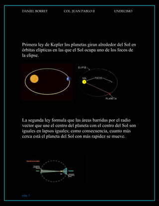 DANIEL BORRET COL. JUAN PABLO II UNDECIMO
pág. 1
Primera ley de Kepler los planetas giran alrededor del Sol en
órbitas elípticas en las que el Sol ocupa uno de los focos de
la elipse.
La segunda ley formula que las áreas barridas por el radio
vector que une el centro del planeta con el centro del Sol son
iguales en lapsos iguales; como consecuencia, cuanto más
cerca está el planeta del Sol con más rapidez se mueve.
LEYES DE KEPLER
 