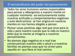 El extraordinario del poder del pensamiento
• Todos los seres humanos somos responsables
  para pensar y albergamos a nuestro mente en
  cualquier momento así exclusivamente todas
  nuestras actitudes y comportamientos negativos
  y auto destructivos se han origina en nuestras
  mentes en nos hemos elegido a pensar.
• Pensar cosas positivas algo real que sirve para la
  vida y para nuestro cuerpo que la vida es nuestro
  éxito que la mente se imagina a nuestros
  pensamientos .
• No pienses algo negativo es e real trae
  consecuencias nuestra vida y salud y a nuestras
  familias no pienses coas que no sirven para
  aquello en que lleva al mal camino.
 