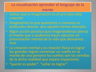 La visualización aprender el lenguaje de la
                     mente
• Sabias que la imaginación es el principio dela
  creación
• Imaginamos lo que queremos o creamos un
  profundos deseos que aquello hemos deseado.
• Algún acción practica que imaginándonos piensa
  el mente que si podemos hacer ejecutar un
  presentación mental de la vida que deseamos
  vivir.
• La creación mental y la creación física es lograr
  los grandes logros comenzar un sueño en la
  mente de una persona los sueños son las semillas
  de la dicha realidad que espera impaciente.
• “querer es poder”, “soñar es lograr”.
 