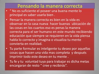 Pensando la manera correcta
• “ No es suficiente el poseer una buena mente lo
  principal es saber usarla bien .
• Pensar la manera correcta es bien en la vida es
  observar en la casa nueva hacer buenas ubicación de
  las cosas en los cuartos eso es penas la manera
  correcta para el ser humano en este mundo recibiendo
  educación que siempre se requieren en la vida piensa
  habla lo correcto y imagina o visualiza tu mente
  convierta en realidad.
• Tu parte formular es inteligente tu deseo por aquellas
  cosas que hacen una vida mas completa y después
  imprimir todo este deseo en tu mente .
• Tu fe y tu voluntad tuya para trabajar es dicha metas
  encargaran de resto “ cree y recibirás”.
 