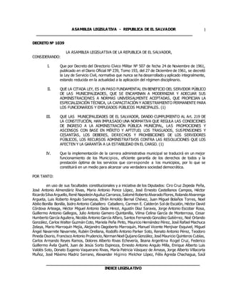 ASAMBLEA LEGISLATIVA - REPUBLICA DE EL SALVADOR
____________________________________________________________________
1
DECRETO Nº 1039
LA ASAMBLEA LEGISLATIVA DE LA REPUBLICA DE EL SALVADOR,
CONSIDERANDO:
I. Que por Decreto del Directorio Cívico Militar Nº 507 de fecha 24 de Noviembre de 1961,
publicado en el Diario Oficial Nº 239, Tomo 193, del 27 de Diciembre de 1961, se decretó
la Ley de Servicio Civil, normativa que nunca se ha desarrollado y aplicado integralmente,
estando reducida en la actualidad a la aplicación del régimen disciplinario.
II. QUE LA CITADA LEY, ES UN PASO FUNDAMENTAL EN BENEFICIO DEL SERVIDOR PÚBLICO
DE LAS MUNICIPALIDADES, QUE SE ENCAMINAN A MODERNIZAR Y ADECUAR SUS
ADMINISTRACIONES A NORMAS UNIVERSALMENTE ACEPTADAS, QUE PROPICIAN LA
ESPECIALIZACIÓN TÉCNICA, LA CAPACITACIÓN Y ADIESTRAMIENTO PERMANENTE PARA
LOS FUNCIONARIOS Y EMPLEADOS PÚBLICOS MUNICIPALES. (1)
III. QUE LAS MUNICIPALIDADES DE EL SALVADOR, DANDO CUMPLIMIENTO AL Art. 219 DE
LA CONSTITUCIÓN, HAN IMPULSADO UNA NORMATIVA QUE REGULA LAS CONDICIONES
DE INGRESO A LA ADMINISTRACIÓN PÚBLICA MUNICIPAL, LAS PROMOCIONES Y
ASCENSOS CON BASE EN MÉRITO Y APTITUD; LOS TRASLADOS, SUSPENSIONES Y
CESANTÍAS, LOS DEBERES, DERECHOS Y PROHIBICIONES DE LOS SERVIDORES
PÚBLICOS, LOS RECURSOS ADMINISTRATIVOS CONTRA LAS RESOLUCIONES QUE LOS
AFECTEN Y LA GARANTÍA A LA ESTABILIDAD EN EL CARGO. (1)
IV. Que la implementación de la carrera administrativa municipal se traducirá en un mejor
funcionamiento de los Municipios, eficiente garantía de los derechos de todos y la
prestación óptima de los servicios que corresponde a los municipios, por lo que se
constituirá en un medio para alcanzar una verdadera sociedad democrática.
POR TANTO:
en uso de sus facultades constitucionales y a iniciativa de los Diputados: Ciro Cruz Zepeda Peña,
José Antonio Almendáriz Rivas, Mario Antonio Ponce López, José Ernesto Castellanos Campos, Héctor
RicardoSilvaArguello,René NapoleónAguiluz Carranza,SaloméRobertoAlvaradoFlores,RolandoAlvarenga
Argueta, Luis Roberto Angulo Samayoa, Efrén Arnoldo Bernal Chévez, Juan Miguel Bolaños Torres, Noel
Abilio Bonilla Bonilla, Isidro Antonio Caballero Caballero, Carmen E. Calderón Sol de Escalón, Héctor David
Córdova Arteaga, Héctor Miguel Antonio Dada Hirezi, Agustín Díaz Saravia, Jorge Antonio Escobar Rosa,
Guillermo Antonio Gallegos, Julio Antonio Gamero Quintanilla, Vilma Celina García de Monterrosa, Cesar
Humberto García Aguilera, Nicolás Antonio García Alfaro, Santos Fernando González Gutiérrez, Noé Orlando
González, Carlos Walter Guzmán Coto, Mariela Peña Pinto, Mauricio Hernández Pérez, José Rafael Machuca
Zelaya, Mario Marroquín Mejía, Alejandro Dagoberto Marroquín, Manuel Vicente Menjivar Esquivel, Miguel
Ángel Navarrete Navarrete, Rubén Orellana, Rodolfo Antonio Parker Soto, Renato Antonio Pérez, Teodoro
Pineda Osorio, Francisco Antonio Prudencio,NormanNoelQuijanoGonzález,JoséMauricio Quinteros Cubías,
Carlos Armando Reyes Ramos, Dolores Alberto Rivas Echevería, Ileana Argentina Rogel Cruz, Federico
Guillermo Ávila Quehl, Juan de Jesús Sorto Espinoza, Ernesto Antonio Angulo Milla, Enrique Alberto Luis
Valdés Soto, Donato Eugenio Vaquerano Rivas, María Patricia Vásquez de Amaya, Jorge Alberto Villacorta
Muñoz, José Máximo Madriz Serrano, Alexander Higinio Melchor López, Félix Ágreda Chachagua, Saúl
___________________________________________________________________
INDICE LEGISLATIVO
 