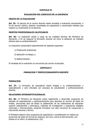 CAPITULO IV

                  EVALUACION DEL EJERCICIO DE LA DOCENCIA

OBJETO DE LA EVALUACION

Art. 25.- El ejercicio de la carrera docente estará sometido a evaluación permanente, a
fin de conocer méritos, detectar necesidades de capacitación o recomendar métodos que
mejoren su rendimiento en la docencia.

MERITOS PROFESIONALES CALIFICABLES

Art. 26.- La evaluación estará a cargo de las unidades técnicas del Ministerio de
Educación, a fin de asegurar la formación docente así como la aplicación de métodos
idóneos para su profesionalización.

La evaluación comprenderá especialmente los aspectos siguientes:

      1) Preparación profesional;

      2) Aplicación al trabajo; y,

      3) Aptitud docente.

El resultado de la evaluación se comunicará por escrito al educador.

                                      CAPITULO V

                  FORMACION Y PERFECCIONAMIENTO DOCENTE



FORMACION

Art. 27.- La formación de educadores estará dirigida a su profesionalización y
especialización y será reforzada con procesos de actualización y perfeccionamiento
docente.

RELACIONES INTERINSTITUCIONALES

Art. 28.- El Ministerio de Educación podrá reglamentar y desarrollar programas de
estudios de especialización y perfeccionamiento para docentes en servicio de todos los
niveles, procurando para tal efecto la colaboración de las instituciones de educación
superior salvadoreñas y extranjeras, institutos de investigación u organismos estatales
nacionales e internacionales, pudiendo formalizar con ellos convenios de cooperación e
intercambio docente y técnico.

El Ministerio deberá incluir programas de capacitación y sensibilización en materia de
prevención de todas las formas de violencia; así como, contra la discriminación, con
énfasis en la niñez y la adolescencia. (22)

                                                                                         10
 