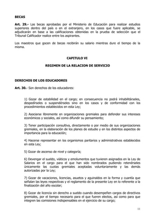 BECAS

Art. 29.- Las becas aprobadas por el Ministerio de Educación para realizar estudios
superiores dentro del país o en el extranjero, en los casos que fuere aplicable, se
adjudicarán en base a las calificaciones obtenidas en la prueba de selección que el
Tribunal Calificador realice entre los aspirantes.

Los maestros que gocen de becas recibirán su salario mientras dure el tiempo de la
misma.


                                     CAPITULO VI

                     REGIMEN DE LA RELACION DE SERVICIO



DERECHOS DE LOS EDUCADORES

Art. 30.- Son derechos de los educadores:


      1) Gozar de estabilidad en el cargo; en consecuencia no podrá inhabilitárseles,
      despedírseles o suspendérseles sino en los casos y de conformidad con los
      procedimientos establecidos en esta Ley;

      2) Asociarse libremente en organizaciones gremiales para defender sus intereses
      económicos y sociales, así como difundir su pensamiento;

      3) Tener participación consultiva, directamente o por medio de sus organizaciones
      gremiales, en la elaboración de los planes de estudio y en los distintos aspectos de
      importancia para la educación;

      4) Hacerse representar en los organismos paritarios y administrativos establecidos
      en esta Ley;

      5) Gozar de ascenso de nivel y categoría;

      6) Devengar el sueldo, viáticos y emolumentos que tuvieren asignados en la Ley de
      Salarios en el cargo para el que han sido nombrados pudiendo retenérseles
      únicamente las cuotas gremiales aceptadas voluntariamente y las demás
      autorizadas por la Ley;

      7) Gozar de vacaciones, licencias, asuetos y aguinaldos en la forma y cuantía que
      señalan las leyes respectivas y el reglamento de la presente Ley en lo referente a la
      finalización del año escolar;

      8) Gozar de licencia sin derecho a sueldo cuando desempeñen cargos de directivos
      gremiales, por el tiempo necesario para el que fueren electos, así como para que
      integren las comisiones indispensables en el ejercicio de su cargo;

                                                                                        11
 