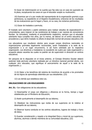 9) Gozar de indemnización en la cuantía que fija esta Ley en caso de supresión de
      la plaza, exceptuando los casos en que el educador acepte su reubicación;

      10) Examinar por sí o por medio del representante de la organización gremial a que
      pertenezca, su expediente en el Registro Escalafonario; enterarse de los resultados
      de las evaluaciones que le hagan y hacer, en su caso, los reclamos pertinentes;

      11) Gozar de traslados o permuta;

El traslado será voluntario y podrá solicitarse para realizar estudios de especialización o
universitarios; para mejorar en las condiciones de trabajo o por razones de conveniencia
familiar. Se concederá, mediante el procedimiento respectivo, siempre que el educador
solicitante haya cumplido tres años, por lo menos, de laborar en el centro educativo de
procedencia y que dicho traslado no afecte el desarrollo normal del proceso educativo.(10)

Los educadores que resultaren electos para ocupar cargos directivos nacionales en
organizaciones gremiales legalmente reconocidas, serán trasladados a la sede de la
organización o a un lugar circunvecino, si así fuere solicitado por la respectiva
organización. Los directivos a trasladarse no excederán de cuatro por cada organización y
ocuparán plazas vacantes las cuales no podrán ser de supervisión ni dirección en centros
educativos.

Sin perjuicio de lo dispuesto en el inciso anterior, el Consejo Directivo Escolar deberá
autorizar toda permuta voluntaria realizada por un directivo nacional gremial electo, con
cualquier otro educador, que signifique el acercamiento de aquél a la sede de la
organización; y


      11-A) Optar a los beneficios del sistema de incentivos de acuerdo a los promedios
      de los logros de aprendizaje obtenidos por sus estudiantes. (23)

      12) Los demás que establezca esta Ley.

OBLIGACIONES DE LOS EDUCADORES

Art. 31.- Son obligaciones de los educadores:

      1) Desempeñar el cargo con diligencia y eficiencia en la forma, tiempo y lugar
      establecidos por el Ministerio de Educación;

      2) Asistir puntualmente al desempeño de sus labores;

      3) Obedecer las instrucciones que reciba de sus superiores en lo relativo al
      desempeño de sus labores;

      4) Observar buena conducta en los centros educativos, lugares de trabajo y fuera
      de éstos;

      5) Guardar consideración y respeto a la integridad física y moral de sus superiores,
      alumnos, alumnas o demás miembros de su comunidad educativa; (22)

                                                                                        12
 