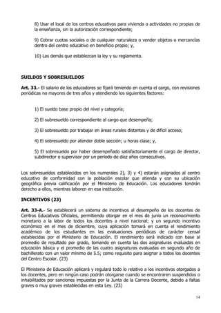 8) Usar el local de los centros educativos para vivienda o actividades no propias de
      la enseñanza, sin la autorización correspondiente;

      9) Cobrar cuotas sociales o de cualquier naturaleza o vender objetos o mercancías
      dentro del centro educativo en beneficio propio; y,

      10) Las demás que establezcan la ley y su reglamento.



SUELDOS Y SOBRESUELDOS

Art. 33.- El salario de los educadores se fijará teniendo en cuenta el cargo, con revisiones
periódicas no mayores de tres años y atendiendo los siguientes factores:


      1) El sueldo base propio del nivel y categoría;

      2) El subresueldo correspondiente al cargo que desempeña;

      3) El sobresueldo por trabajar en áreas rurales distantes y de difícil acceso;

      4) El sobresueldo por atender doble sección; u horas clase; y,

      5) El sobresueldo por haber desempeñado satisfactoriamente el cargo de director,
      subdirector o supervisor por un período de diez años consecutivos.


Los sobresueldos establecidos en los numerales 2), 3) y 4) estarán asignados al centro
educativo de conformidad con la población escolar que atienda y con su ubicación
geográfica previa calificación por el Ministerio de Educación. Los educadores tendrán
derecho a ellos, mientras laboren en esa institución.

INCENTIVOS (23)

Art. 33-A.- Se establecerá un sistema de incentivos al desempeño de los docentes de
Centros Educativos Oficiales, permitiendo otorgar en el mes de junio un reconocimiento
monetario a la labor de todos los docentes a nivel nacional; y un segundo incentivo
económico en el mes de diciembre, cuya aplicación tomará en cuenta el rendimiento
académico de los estudiantes en las evaluaciones periódicas de carácter censal
establecidas por el Ministerio de Educación. El rendimiento será indicado con base al
promedio de resultado por grado, tomando en cuenta las dos asignaturas evaluadas en
educación básica y el promedio de las cuatro asignaturas evaluadas en segundo año de
bachillerato con un valor mínimo de 5.5; como requisito para asignar a todos los docentes
del Centro Escolar. (23)

El Ministerio de Educación aplicará y regulará todo lo relativo a los incentivos otorgados a
los docentes, pero en ningún caso podrán otorgarse cuando se encontraren suspendidos o
inhabilitados por sanciones impuestas por la Junta de la Carrera Docente, debido a faltas
graves o muy graves establecidas en esta Ley. (23)

                                                                                          14
 