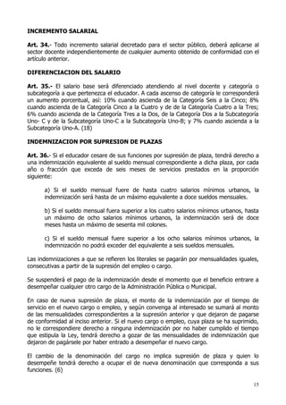 INCREMENTO SALARIAL

Art. 34.- Todo incremento salarial decretado para el sector público, deberá aplicarse al
sector docente independientemente de cualquier aumento obtenido de conformidad con el
artículo anterior.

DIFERENCIACION DEL SALARIO

Art. 35.- El salario base será diferenciado atendiendo al nivel docente y categoría o
subcategoría a que pertenezca el educador. A cada ascenso de categoría le corresponderá
un aumento porcentual, así: 10% cuando ascienda de la Categoría Seis a la Cinco; 8%
cuando ascienda de la Categoría Cinco a la Cuatro y de de la Categoría Cuatro a la Tres;
6% cuando ascienda de la Categoría Tres a la Dos, de la Categoría Dos a la Subcategoría
Uno- C y de la Subcategoría Uno-C a la Subcategoría Uno-B; y 7% cuando ascienda a la
Subcategoría Uno-A. (18)

INDEMNIZACION POR SUPRESION DE PLAZAS

Art. 36.- Si el educador cesare de sus funciones por supresión de plaza, tendrá derecho a
una indemnización equivalente al sueldo mensual correspondiente a dicha plaza, por cada
año o fracción que exceda de seis meses de servicios prestados en la proporción
siguiente:

      a) Si el sueldo mensual fuere de hasta cuatro salarios mínimos urbanos, la
      indemnización será hasta de un máximo equivalente a doce sueldos mensuales.

      b) Si el sueldo mensual fuera superior a los cuatro salarios mínimos urbanos, hasta
      un máximo de ocho salarios mínimos urbanos, la indemnización será de doce
      meses hasta un máximo de sesenta mil colones.

      c) Si el sueldo mensual fuere superior a los ocho salarios mínimos urbanos, la
      indemnización no podrá exceder del equivalente a seis sueldos mensuales.

Las indemnizaciones a que se refieren los literales se pagarán por mensualidades iguales,
consecutivas a partir de la supresión del empleo o cargo.

Se suspenderá el pago de la indemnización desde el momento que el beneficio entrare a
desempeñar cualquier otro cargo de la Administración Pública o Municipal.

En caso de nueva supresión de plaza, el monto de la indemnización por el tiempo de
servicio en el nuevo cargo o empleo, y según convenga al interesado se sumará al monto
de las mensualidades correspondientes a la supresión anterior y que dejaron de pagarse
de conformidad al inciso anterior. Si el nuevo cargo o empleo, cuya plaza se ha suprimido,
no le correspondiere derecho a ninguna indemnización por no haber cumplido el tiempo
que estipula la Ley, tendrá derecho a gozar de las mensualidades de indemnización que
dejaron de pagársele por haber entrado a desempeñar el nuevo cargo.

El cambio de la denominación del cargo no implica supresión de plaza y quien lo
desempeñe tendrá derecho a ocupar el de nueva denominación que corresponda a sus
funciones. (6)

                                                                                       15
 