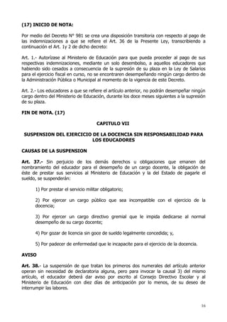 (17) INICIO DE NOTA:

Por medio del Decreto N° 981 se crea una disposición transitoria con respecto al pago de
las indemnizaciones a que se refiere el Art. 36 de la Presente Ley, transcribiendo a
continuación el Art. 1y 2 de dicho decreto:

Art. 1.- Autorízase al Ministerio de Educación para que pueda proceder al pago de sus
respectivas indemnizaciones, mediante un solo desembolso, a aquellos educadores que
habiendo sido cesados a consecuencia de la supresión de su plaza en la Ley de Salarios
para el ejercicio fiscal en curso, no se encontraren desempeñando ningún cargo dentro de
la Administración Pública o Municipal al momento de la vigencia de este Decreto.

Art. 2.- Los educadores a que se refiere el artículo anterior, no podrán desempeñar ningún
cargo dentro del Ministerio de Educación, durante los doce meses siguientes a la supresión
de su plaza.

FIN DE NOTA. (17)

                                      CAPITULO VII

 SUSPENSION DEL EJERCICIO DE LA DOCENCIA SIN RESPONSABILIDAD PARA
                          LOS EDUCADORES

CAUSAS DE LA SUSPENSION

Art. 37.- Sin perjuicio de los demás derechos u obligaciones que emanen del
nombramiento del educador para el desempeño de un cargo docente, la obligación de
éste de prestar sus servicios al Ministerio de Educación y la del Estado de pagarle el
sueldo, se suspenderán:

      1) Por prestar el servicio militar obligatorio;

      2) Por ejercer un cargo público que sea incompatible con el ejercicio de la
      docencia;

      3) Por ejercer un cargo directivo gremial que le impida dedicarse al normal
      desempeño de su cargo docente;

      4) Por gozar de licencia sin goce de sueldo legalmente concedida; y,

      5) Por padecer de enfermedad que le incapacite para el ejercicio de la docencia.

AVISO

Art. 38.- La suspensión de que tratan los primeros dos numerales del artículo anterior
operan sin necesidad de declaratoria alguna, pero para invocar la causal 3) del mismo
artículo, el educador deberá dar aviso por escrito al Consejo Directivo Escolar y al
Ministerio de Educación con diez días de anticipación por lo menos, de su deseo de
interrumpir las labores.


                                                                                         16
 