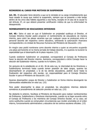 REINGRESO AL CARGO POR MOTIVOS DE SUSPENSION

Art. 39.- El educador tiene derecho a que se le reinstale en su cargo inmediatamente que
haya cesado la causa que motivó la suspensión, siempre que se presente a más tardar
dentro de los cinco días hábiles siguientes a esa fecha, excepto en el caso de la causal 5)
del Artículo 37, en que deberá presentar certificación médica de que la enfermedad ha
desaparecido.

NOMBRAMIENTO DE EDUCADORES INTERINOS

Art. 40.- Salvo el caso en que el Subdirector en propiedad sustituya al Director, el
Consejo Directivo Escolar podrá proponer el nombramiento de educadores de manera
interina, para cubrir las plazas vacantes que por cualquier causa se produzcan entre el
personal docente del respectivo centro educativo, solicitando la autorización financiera
correspondiente a la Unidad de Recursos Humanos del Ministerio de Educación. (15)

En ningún caso podrá nombrarse como docente interino a quien se encuentre ocupando
una plaza permanente en la misma jornada de trabajo docente, ni a quienes no tuvieren la
especialidad que el desempeño de la plaza requiera. (15)

Cuando existieren Subdirector en propiedad, corresponderá al Consejo de Profesores
hacer la elección del Director interino. Asimismo, corresponderá a dicho Consejo hacer la
elección del Subdirector interino, cuando no lo hubiere. (15)

Sin perjuicio de lo establecido en el Art. 46 de esta Ley, la interinidad de los Directores y
Subdirectores terminará hasta cuando tomen posesión de tales cargos, quienes los
desempeñarán en propiedad; y la de los demás educadores, podrán durar hasta la
finalización del respectivo año escolar, sin responsabilidad para el Consejo Directivo
Escolar ni para el Ministerio de Educación. (15)

Quienes desempeñen cargos de Director o Subdirector en forma interina devengarán los
sobresueldos establecidos en esta Ley. (15)

Para poder desempeñar la plaza en propiedad, los educadores interinos deberán
someterse al procedimiento de selección previsto en esta Ley. (15)

No obstante lo anterior, facùltase al Ministerio de Educación para realizar nombramientos
de Profesores, Subdirectores y Directores interinamente, cuando no se logre acuerdo entre
el Consejo de Profesores o los miembros del Consejo Directivo Escolar, en su caso; así
como sustituirlos cuando se comprueben circunstancias que revelen anomalías en el orden
interno, funcionamiento administrativo y educativo de los centros escolares oficiales. (15)




                                                                                          17
 