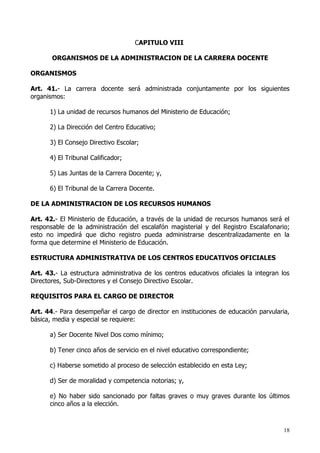CAPITULO VIII

       ORGANISMOS DE LA ADMINISTRACION DE LA CARRERA DOCENTE

ORGANISMOS

Art. 41.- La carrera docente será administrada conjuntamente por los siguientes
organismos:

      1) La unidad de recursos humanos del Ministerio de Educación;

      2) La Dirección del Centro Educativo;

      3) El Consejo Directivo Escolar;

      4) El Tribunal Calificador;

      5) Las Juntas de la Carrera Docente; y,

      6) El Tribunal de la Carrera Docente.

DE LA ADMINISTRACION DE LOS RECURSOS HUMANOS

Art. 42.- El Ministerio de Educación, a través de la unidad de recursos humanos será el
responsable de la administración del escalafón magisterial y del Registro Escalafonario;
esto no impedirá que dicho registro pueda administrarse descentralizadamente en la
forma que determine el Ministerio de Educación.

ESTRUCTURA ADMINISTRATIVA DE LOS CENTROS EDUCATIVOS OFICIALES

Art. 43.- La estructura administrativa de los centros educativos oficiales la integran los
Directores, Sub-Directores y el Consejo Directivo Escolar.

REQUISITOS PARA EL CARGO DE DIRECTOR

Art. 44.- Para desempeñar el cargo de director en instituciones de educación parvularia,
básica, media y especial se requiere:

      a) Ser Docente Nivel Dos como mínimo;

      b) Tener cinco años de servicio en el nivel educativo correspondiente;

      c) Haberse sometido al proceso de selección establecido en esta Ley;

      d) Ser de moralidad y competencia notorias; y,

      e) No haber sido sancionado por faltas graves o muy graves durante los últimos
      cinco años a la elección.



                                                                                        18
 